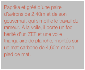 Paprika et gréé d’une paire d’avirons de 2,40m et de son gouvernail, qui simplifie le travail du rameur. A la voile, il porte un foc hérité d’un ZEF et une voile triangulaire de planche, montés sur un mat carbone de 4,60m et son pied de mat.